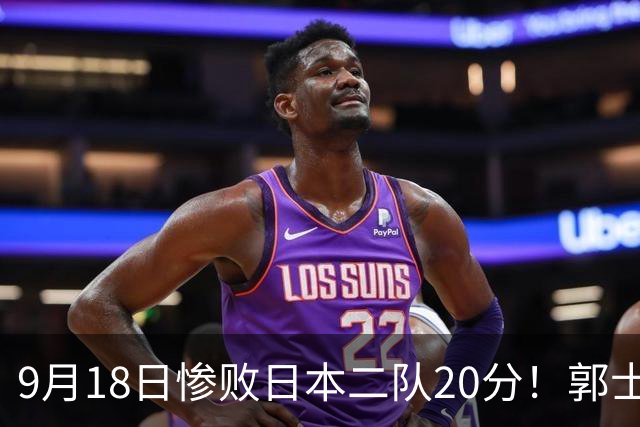 9月18日惨败日本二队20分！郭士强避谈下课，杜锋真能救国篮？